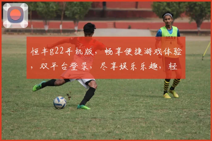 恒丰g22手机版，畅享便捷游戏体验，双平台登录，尽享娱乐乐趣，轻松掌握