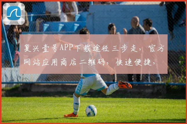复兴壹号APP下载途径三步走，官方网站应用商店二维码，快速便捷，立即获取